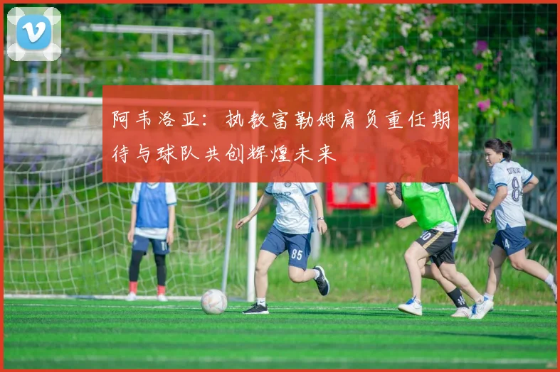 阿韦洛亚：执教富勒姆肩负重任期待与球队共创辉煌未来