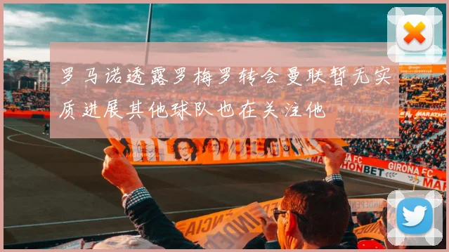 罗马诺透露罗梅罗转会曼联暂无实质进展其他球队也在关注他