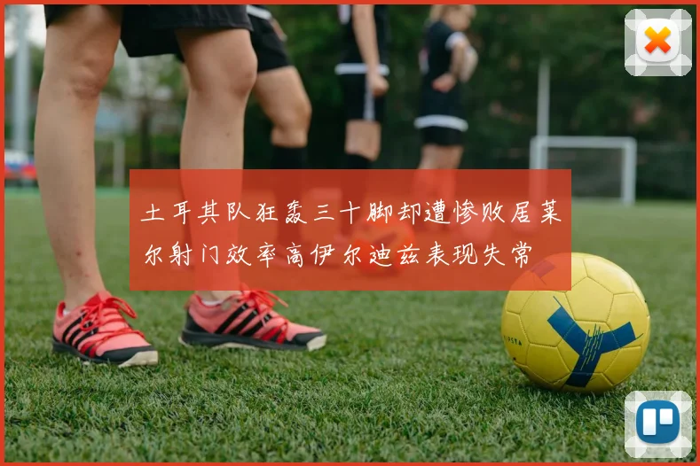 土耳其队狂轰三十脚却遭惨败居莱尔射门效率高伊尔迪兹表现失常