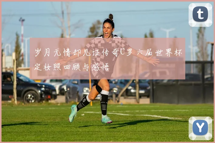 岁月无情却见证传奇C罗六届世界杯定妆照回顾与感悟