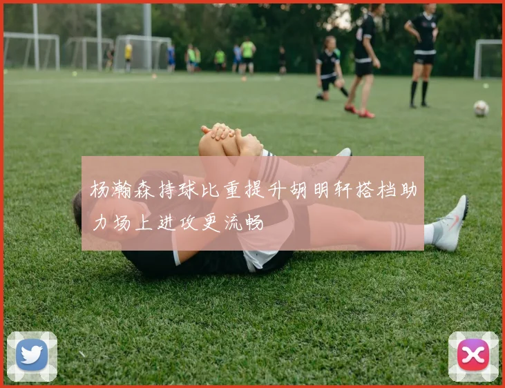杨瀚森持球比重提升胡明轩搭档助力场上进攻更流畅