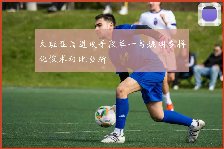 文班亚马进攻手段单一与姚明多样化技术对比分析