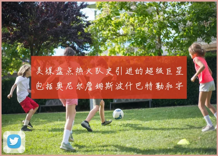 美媒盘点热火队史引进的超级巨星包括奥尼尔詹姆斯波什巴特勒和字母哥
