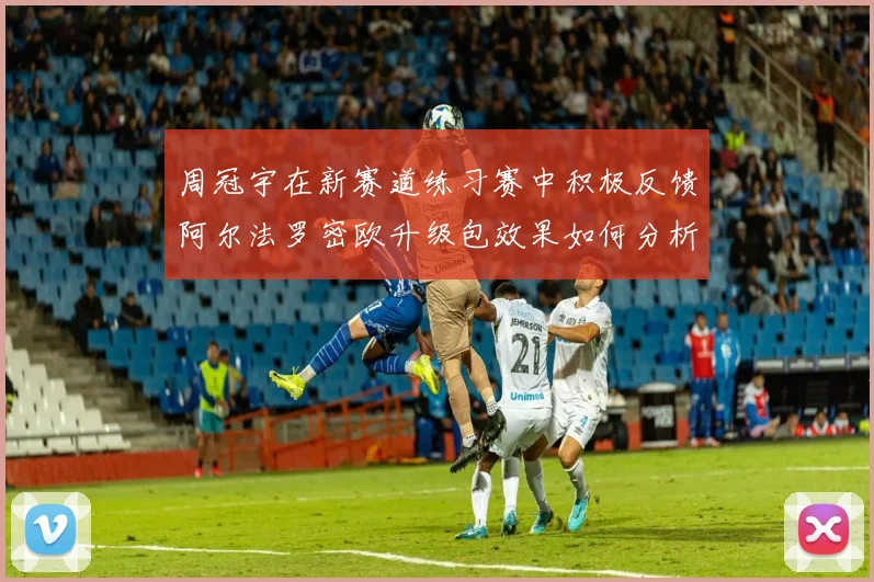 周冠宇在新赛道练习赛中积极反馈阿尔法罗密欧升级包效果如何分析