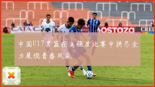 中国U17男篮在高强度比赛中拼尽全力展现青春风采
