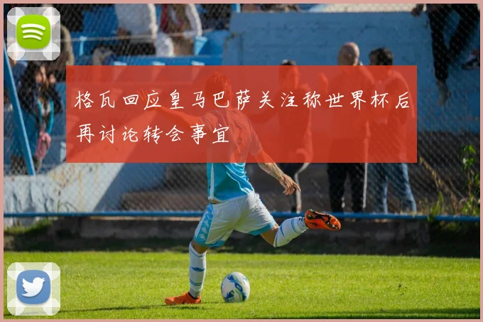 格瓦回应皇马巴萨关注称世界杯后再讨论转会事宜