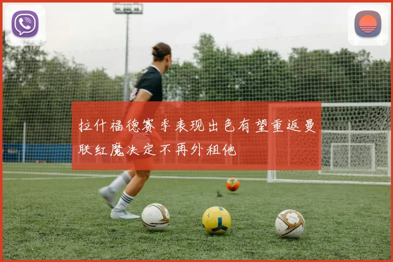 拉什福德赛季表现出色有望重返曼联红魔决定不再外租他