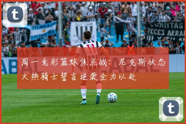 周一竞彩篮球焦点战：尼克斯状态火热骑士誓言逆袭全力以赴
