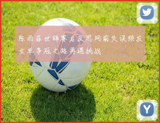 陈雨菲世锦赛后反思网前失误频发女单争冠之路再遇挑战