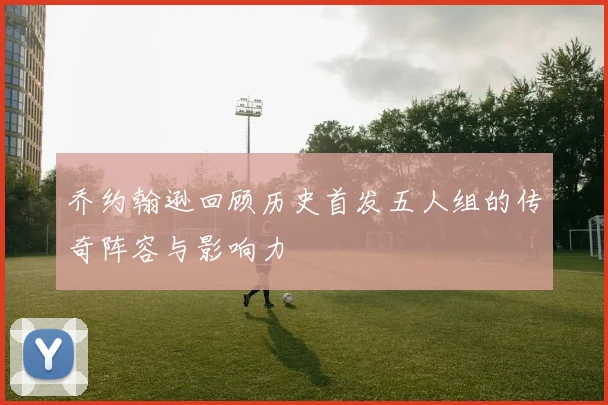 乔约翰逊回顾历史首发五人组的传奇阵容与影响力