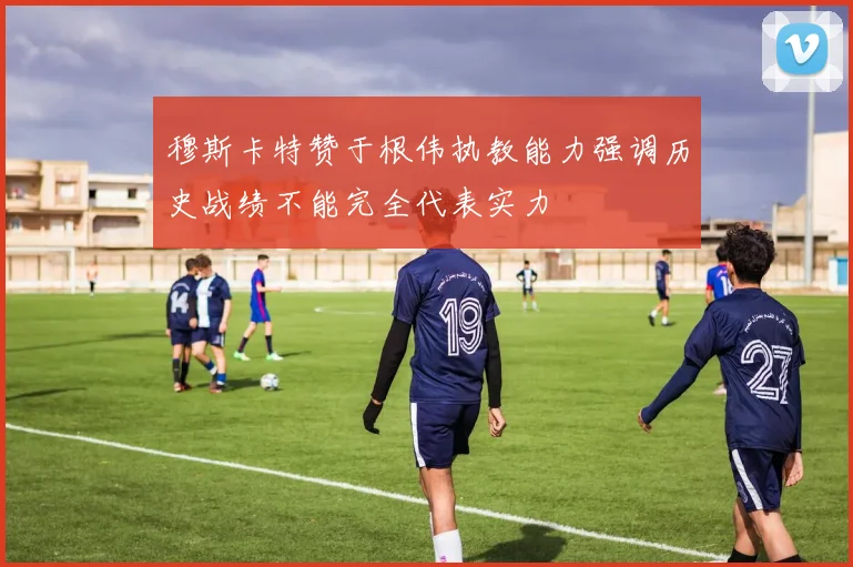 穆斯卡特赞于根伟执教能力强调历史战绩不能完全代表实力