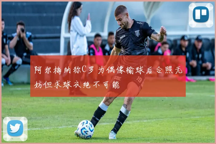 阿尔梅纳称C罗为偶像输球后合照无妨但求球衣绝不可能