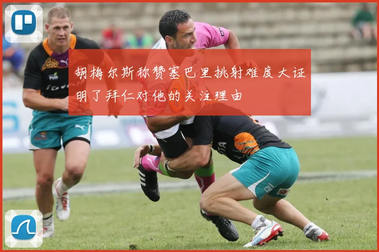 胡梅尔斯称赞塞巴里挑射难度大证明了拜仁对他的关注理由
