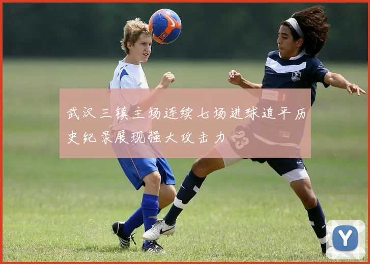 武汉三镇主场连续七场进球追平历史纪录展现强大攻击力
