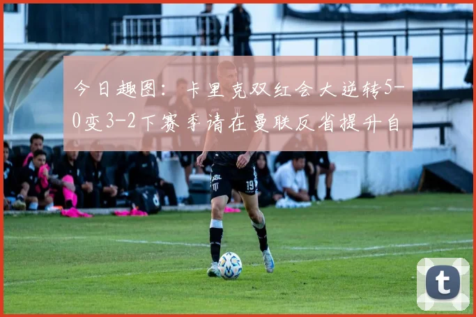 今日趣图：卡里克双红会大逆转5-0变3-2下赛季请在曼联反省提升自己