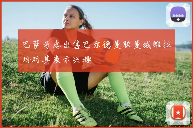 巴萨考虑出售巴尔德曼联曼城维拉均对其表示兴趣