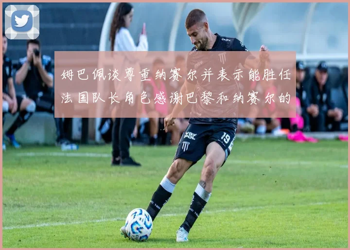 姆巴佩谈尊重纳赛尔并表示能胜任法国队长角色感谢巴黎和纳赛尔的支持