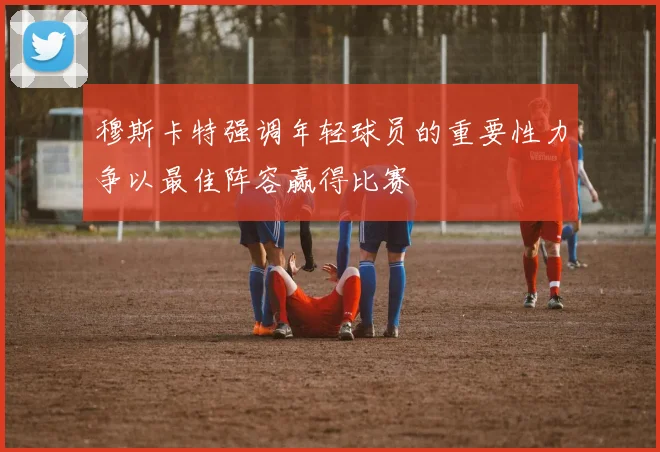 穆斯卡特强调年轻球员的重要性力争以最佳阵容赢得比赛