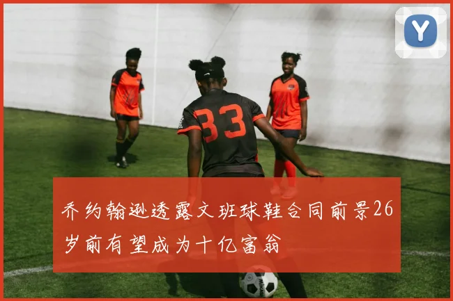 乔约翰逊透露文班球鞋合同前景26岁前有望成为十亿富翁