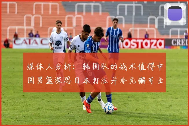 媒体人分析：韩国队的战术值得中国男篮深思日本打法并非无懈可击