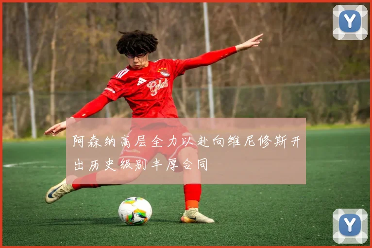 阿森纳高层全力以赴向维尼修斯开出历史级别丰厚合同