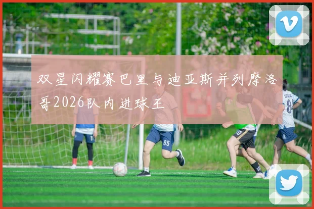 双星闪耀赛巴里与迪亚斯并列摩洛哥2026队内进球王