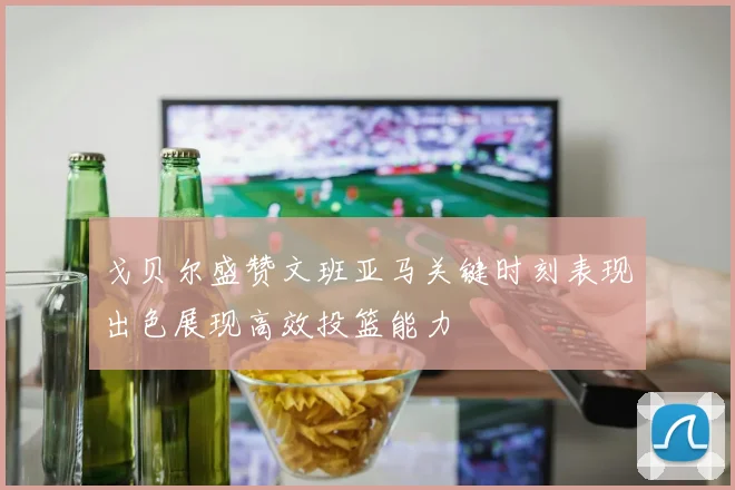 戈贝尔盛赞文班亚马关键时刻表现出色展现高效投篮能力