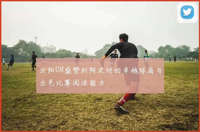 太阳GM盛赞科阿皮特的卓越球商与出色比赛阅读能力