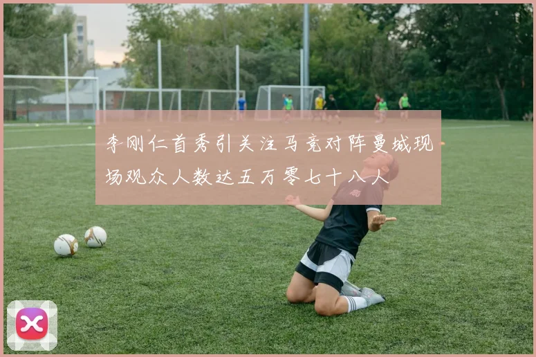 李刚仁首秀引关注马竞对阵曼城现场观众人数达五万零七十八人