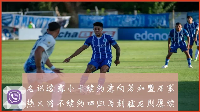名记透露小卡续约意向若加盟活塞热火将不续约回归马刺猛龙则愿续约