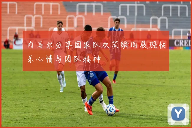 内马尔分享国家队欢笑瞬间展现快乐心情与团队精神