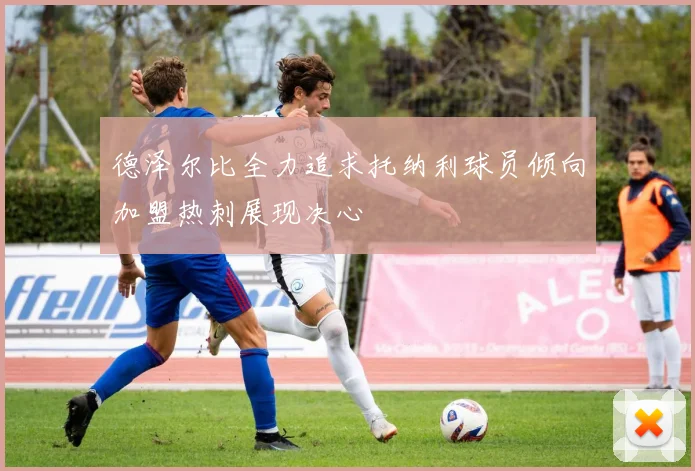 德泽尔比全力追求托纳利球员倾向加盟热刺展现决心